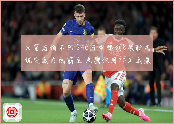 火箭后悔不已 246万中锋创8项新高蜕变成内线霸主 老鹰仅用85万成最大赢家