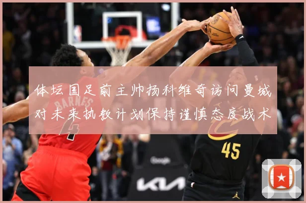 体坛国足前主帅扬科维奇访问曼城对未来执教计划保持谨慎态度战术观察
