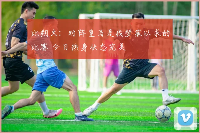 比朔夫：对阵皇马是我梦寐以求的比赛 今日热身状态完美
