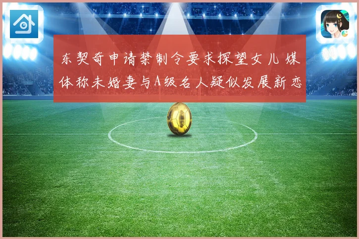 东契奇申请禁制令要求探望女儿 媒体称未婚妻与A级名人疑似发展新恋情