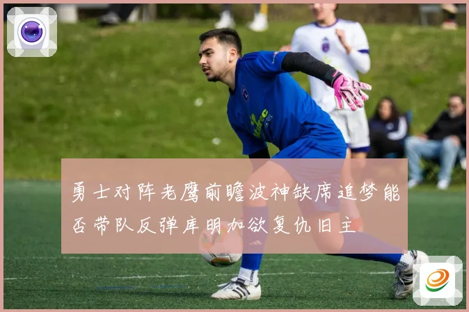 勇士对阵老鹰前瞻波神缺席追梦能否带队反弹库明加欲复仇旧主