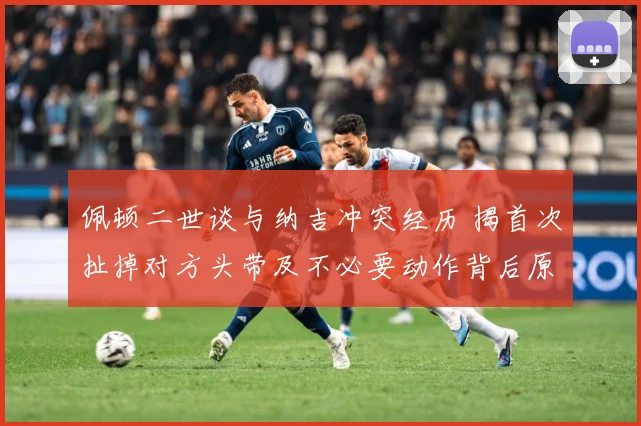 佩顿二世谈与纳吉冲突经历 揭首次扯掉对方头带及不必要动作背后原因