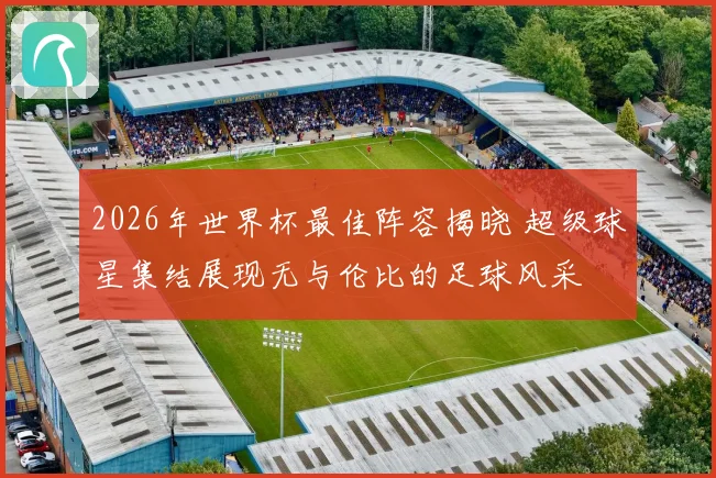 2026年世界杯最佳阵容揭晓 超级球星集结展现无与伦比的足球风采