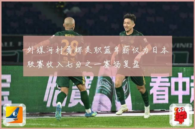 外媒河村勇辉美职篮年薪仅为日本联赛收入七分之一赛场复盘