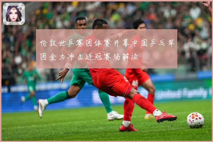 伦敦世乒赛团体赛开幕中国乒乓军团全力冲击连冠赛场解读