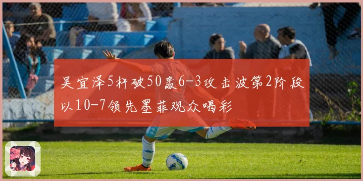 吴宜泽5杆破50轰6-3攻击波第2阶段以10-7领先墨菲观众喝彩