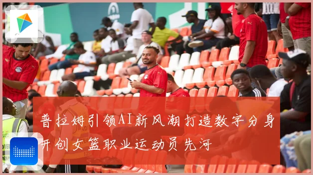 普拉姆引领AI新风潮打造数字分身开创女篮职业运动员先河