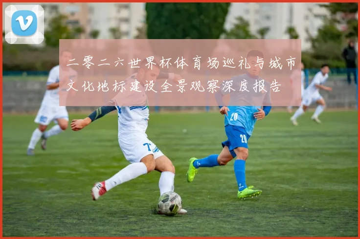 二零二六世界杯体育场巡礼与城市文化地标建设全景观察深度报告