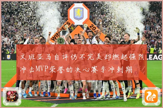 文班亚马自评仍不完美却燃起强烈冲击MVP荣誉的决心赛季冲刺期