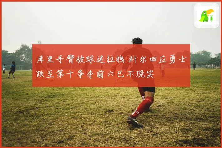 库里手臂被球迷拉拽 科尔回应勇士跌至第十争夺前六已不现实