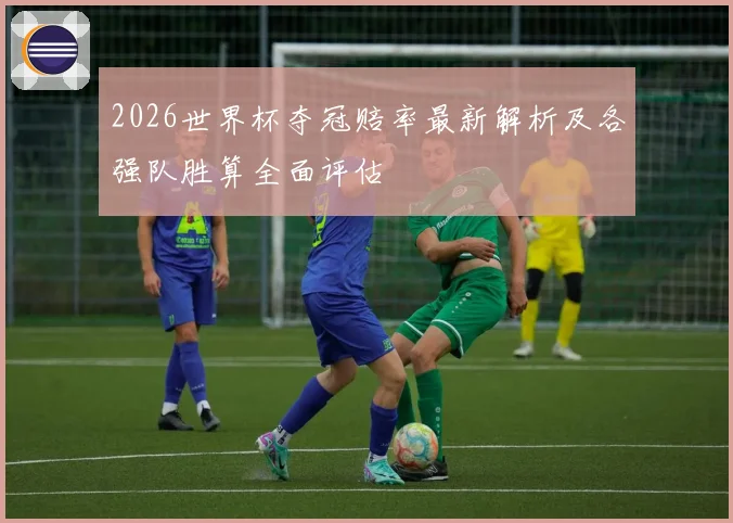 2026世界杯夺冠赔率最新解析及各强队胜算全面评估