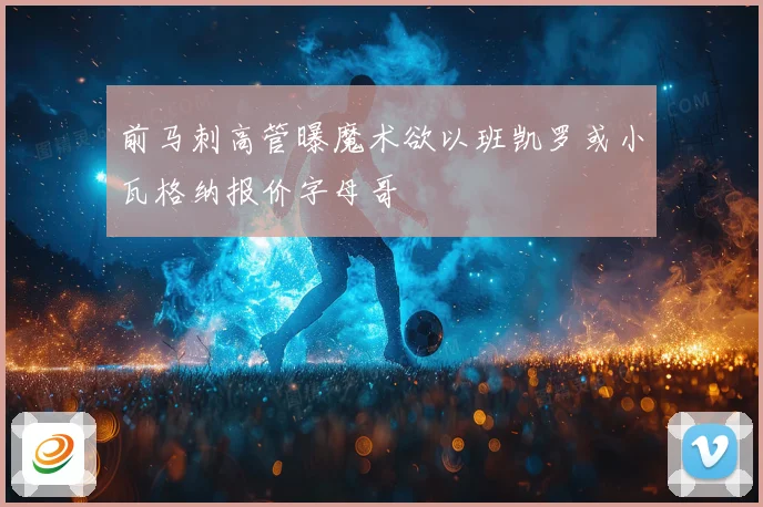 前马刺高管曝魔术欲以班凯罗或小瓦格纳报价字母哥