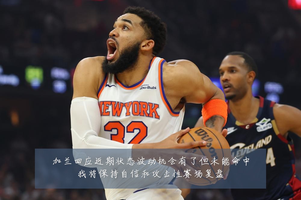 加兰回应近期状态波动机会有了但未能命中我将保持自信和攻击性赛场复盘